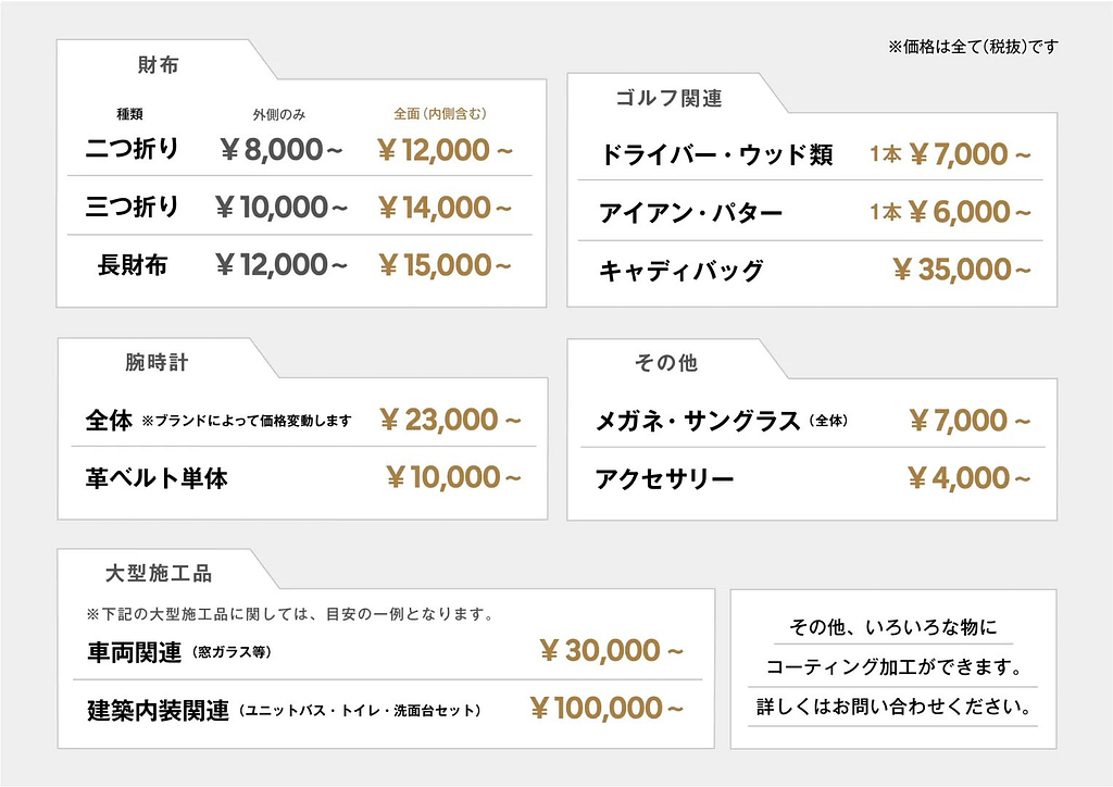 ガラスコーティングの効果を説明したスライド 【エヌオージー時計店】ガラスコーティング
ガラスコーティングの施工費用例
(4) 財布 ¥8,000〜
※ 財布の種類と施工場所によって料金が異なります。
(2)ゴルフ関連
ドライバー・ウッド類(1本) ¥7,000〜
アイアン・パター(1本) ¥6,000〜
キャディバッグ ¥35,000〜
(3)腕時計
全体(ブランドによって価格変動します) ¥23,000〜
革ベルト単体 ¥10,000〜
(4)その他
メガネ・サングラス(全体) ¥7,000〜
アクセサリー ¥4,000〜
(5)大型施工品
※下記の大型施工品に関しては、目安の一例となります。
車両関連(窓ガラスなど) ¥30,000〜
建築内装関連(ユニットバス・トイレ・洗面台セット)¥100,000〜
その他、いろいろなものにコーティング加工ができます。
詳しくはお問い合わせください。